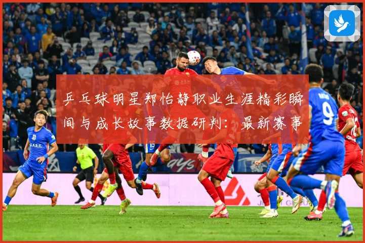 乒乓球明星郑怡静职业生涯精彩瞬间与成长故事数据研判：最新赛事动态与深度分析