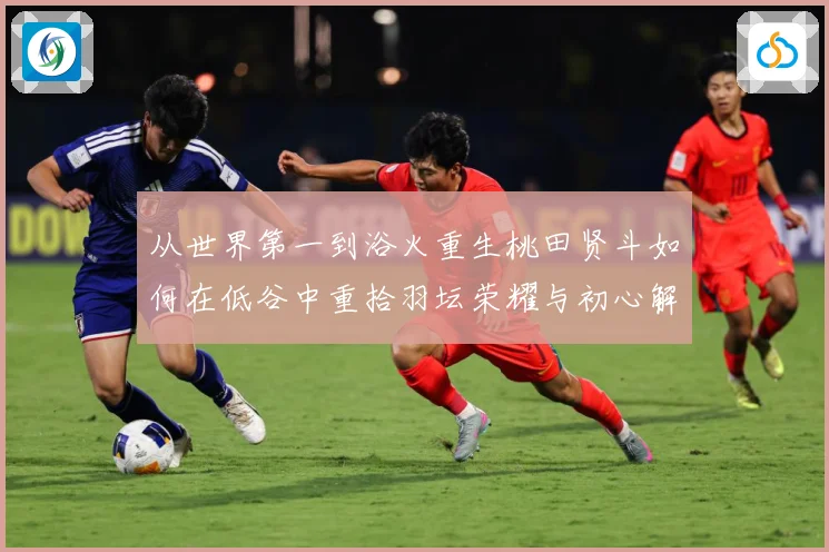 从世界第一到浴火重生桃田贤斗如何在低谷中重拾羽坛荣耀与初心解析：最新赛事动态与深度分析