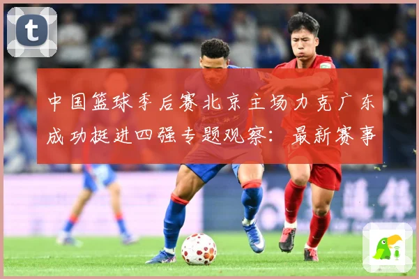 中国篮球季后赛北京主场力克广东成功挺进四强专题观察：最新赛事动态与深度分析