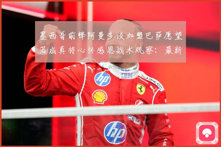 墨西哥前锋阿曼多谈加盟巴萨愿望若成真将心怀感恩战术观察：最新赛事动态与深度分析