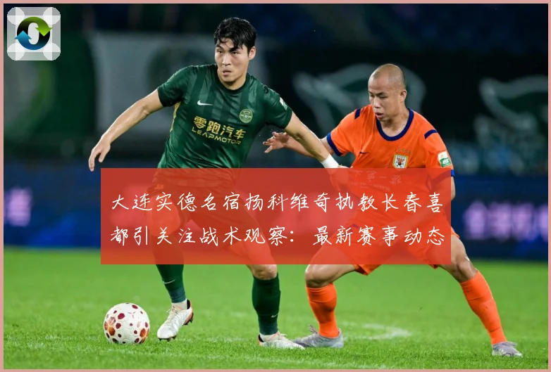 大连实德名宿扬科维奇执教长春喜都引关注战术观察：最新赛事动态与深度分析