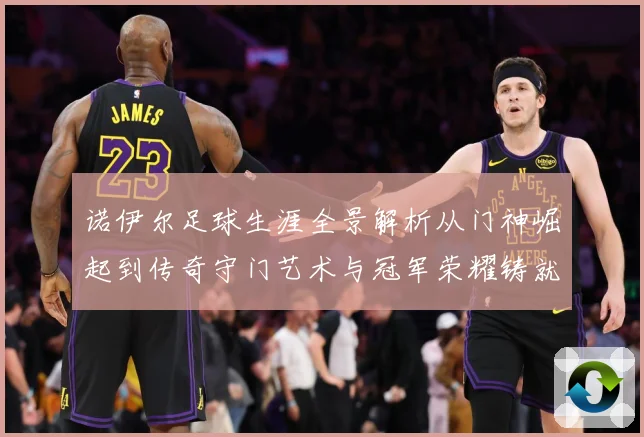 诺伊尔足球生涯全景解析从门神崛起到传奇守门艺术与冠军荣耀铸就之路：最新赛事动态与深度分析
