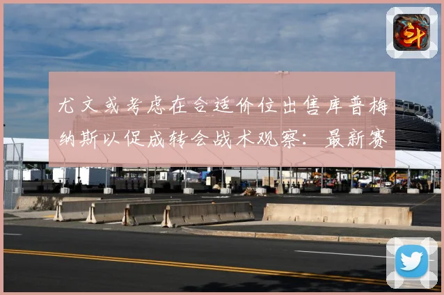 尤文或考虑在合适价位出售库普梅纳斯以促成转会战术观察：最新赛事动态与深度分析