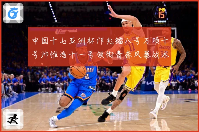 中国十七亚洲杯邝兆镭八号万项十号帅惟浩十一号领衔青春风暴战术观察：最新赛事动态与深度分析