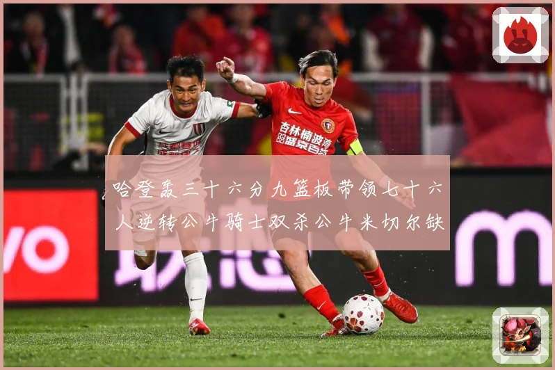 哈登轰三十六分九篮板带领七十六人逆转公牛骑士双杀公牛米切尔缺专题观察：最新赛事动态与深度分析
