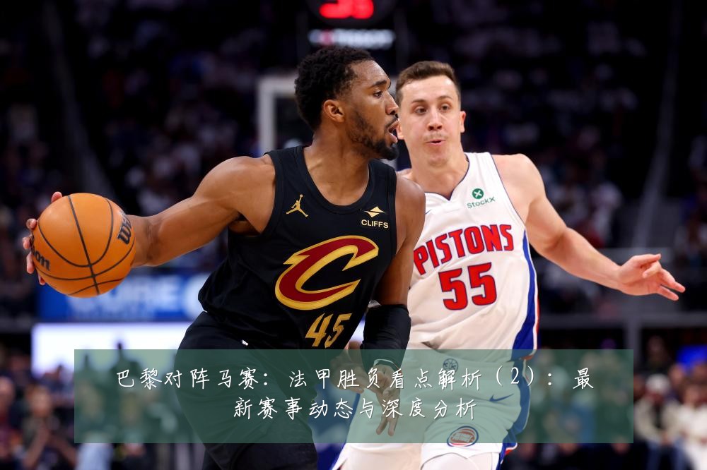 巴黎对阵马赛:法甲胜负看点解析(2):最新赛事动态与深度分析