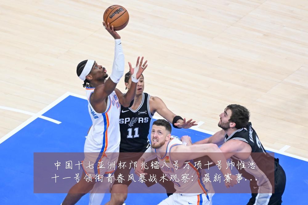 中国十七亚洲杯邝兆镭八号万项十号帅惟浩十一号领衔青春风暴战术观察:最新赛事动态与深度分析