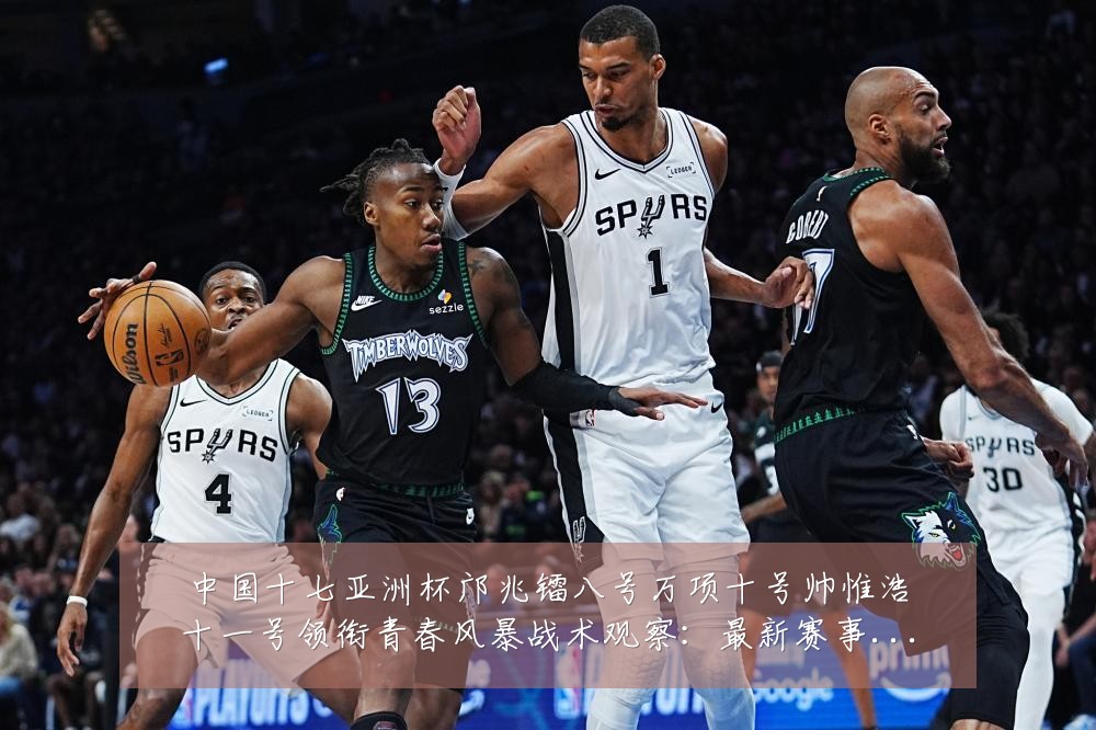 中国十七亚洲杯邝兆镭八号万项十号帅惟浩十一号领衔青春风暴战术观察:最新赛事动态与深度分析