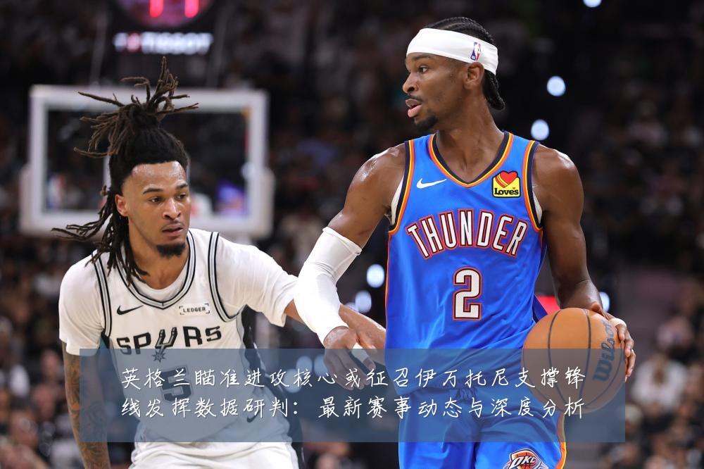 英格兰瞄准进攻核心或征召伊万托尼支撑锋线发挥数据研判：最新赛事动态与深度分析